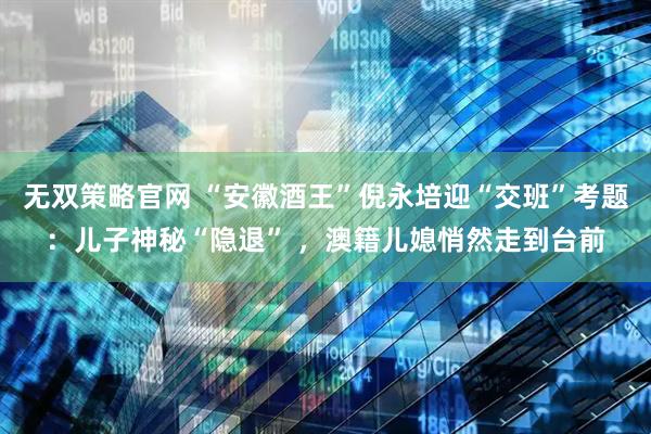 无双策略官网 “安徽酒王”倪永培迎“交班”考题：儿子神秘“隐退” ，澳籍儿媳悄然走到台前