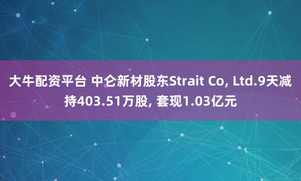 大牛配资平台 中仑新材股东Strait Co, Ltd.9天减持403.51万股, 套现1.03亿元