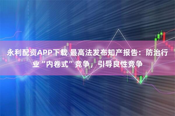 永利配资APP下载 最高法发布知产报告：防治行业“内卷式”竞争，引导良性竞争