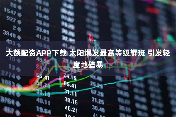 大额配资APP下载 太阳爆发最高等级耀斑 引发轻度地磁暴