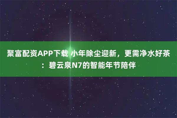 聚富配资APP下载 小年除尘迎新，更需净水好茶：碧云泉N7的智能年节陪伴