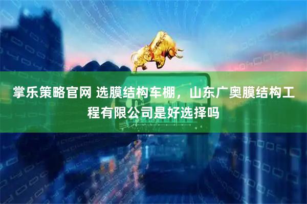 掌乐策略官网 选膜结构车棚，山东广奥膜结构工程有限公司是好选择吗