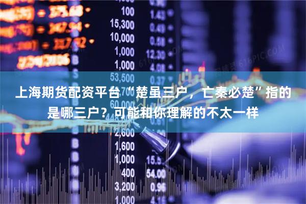 上海期货配资平台 “楚虽三户，亡秦必楚”指的是哪三户？可能和你理解的不太一样