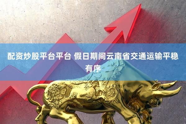 配资炒股平台平台 假日期间云南省交通运输平稳有序