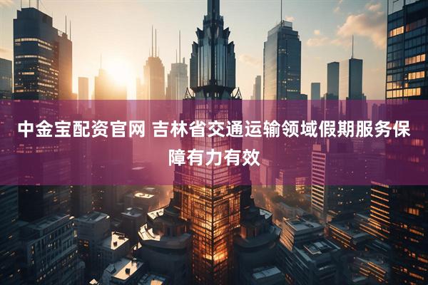 中金宝配资官网 吉林省交通运输领域假期服务保障有力有效