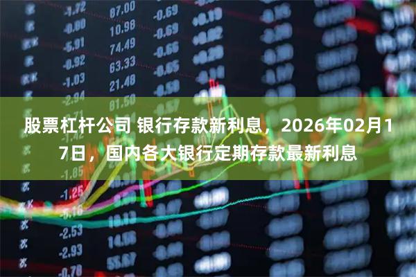 股票杠杆公司 银行存款新利息，2026年02月17日，国内各大银行定期存款最新利息