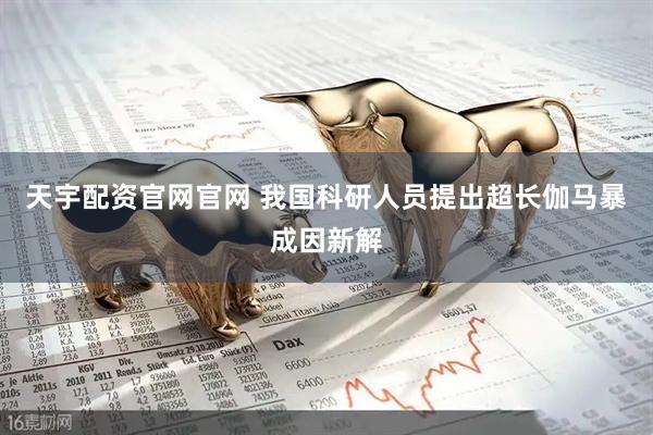 天宇配资官网官网 我国科研人员提出超长伽马暴成因新解